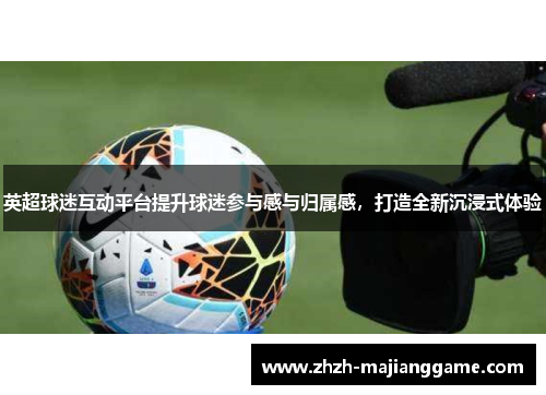 英超球迷互动平台提升球迷参与感与归属感，打造全新沉浸式体验
