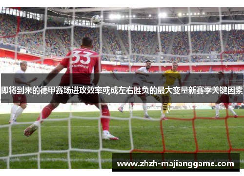 即将到来的德甲赛场进攻效率或成左右胜负的最大变量新赛季关键因素