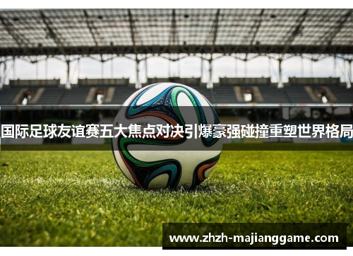 国际足球友谊赛五大焦点对决引爆豪强碰撞重塑世界格局 国际足球友谊赛五大焦点对决引爆豪强碰撞重塑世界格局